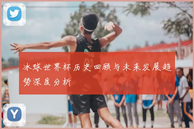 冰球世界杯历史回顾与未来发展趋势深度分析