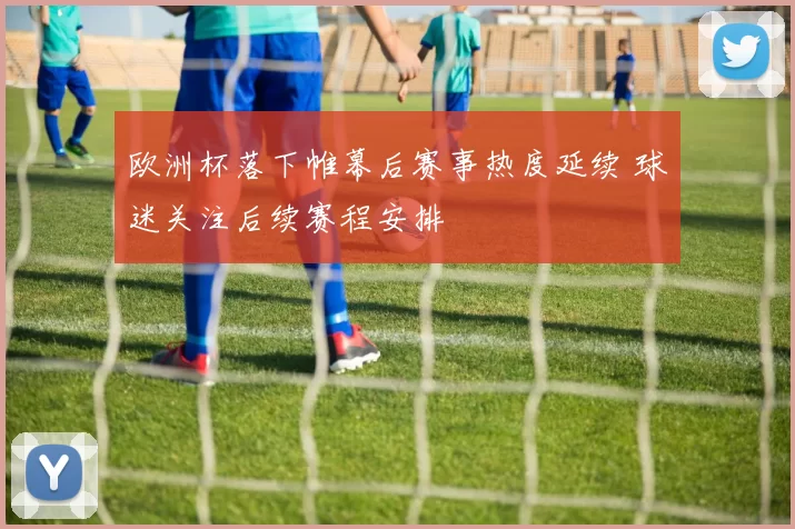 欧洲杯落下帷幕后赛事热度延续 球迷关注后续赛程安排