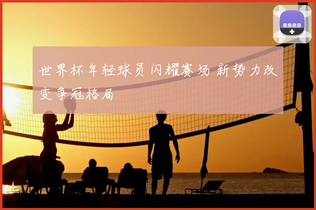 世界杯年轻球员闪耀赛场 新势力改变争冠格局