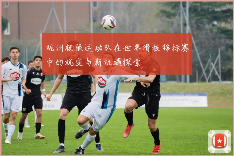 杭州极限运动队在世界滑板锦标赛中的蜕变与新机遇探索