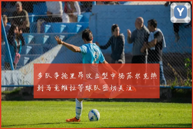 多队争抢里昂攻击型中场苏尔克热刺马竞维拉等球队密切关注