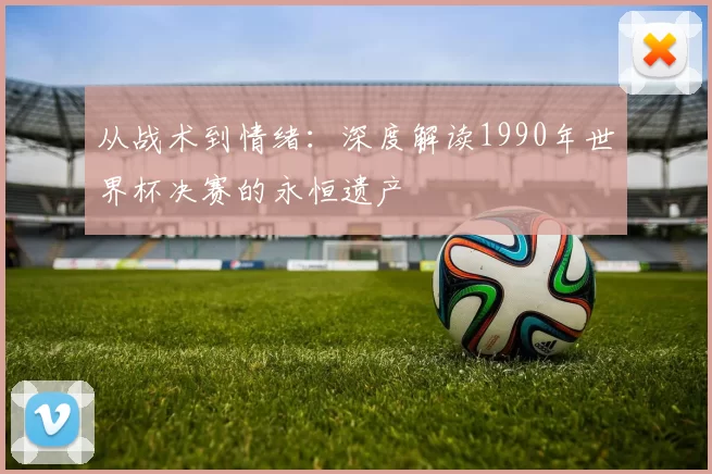 从战术到情绪:深度解读1990年世界杯决赛的永恒遗产