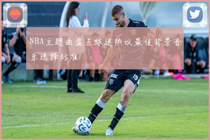 NBA主题曲盘点球迷热议最佳背景音乐选择标准