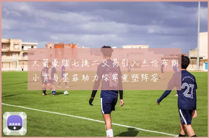 火箭豪赌七换二交易引入杰伦布朗小贾与墨菲助力绿军重塑阵容