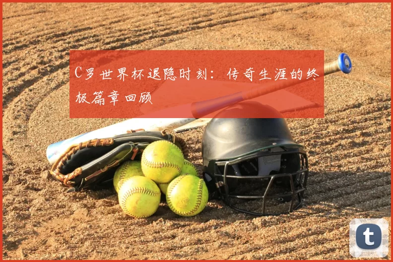 C罗世界杯退隐时刻:传奇生涯的终极篇章回顾