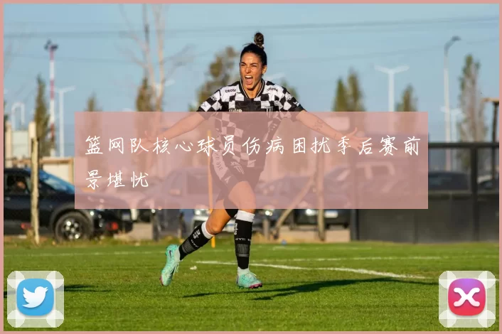 篮网队核心球员伤病困扰季后赛前景堪忧