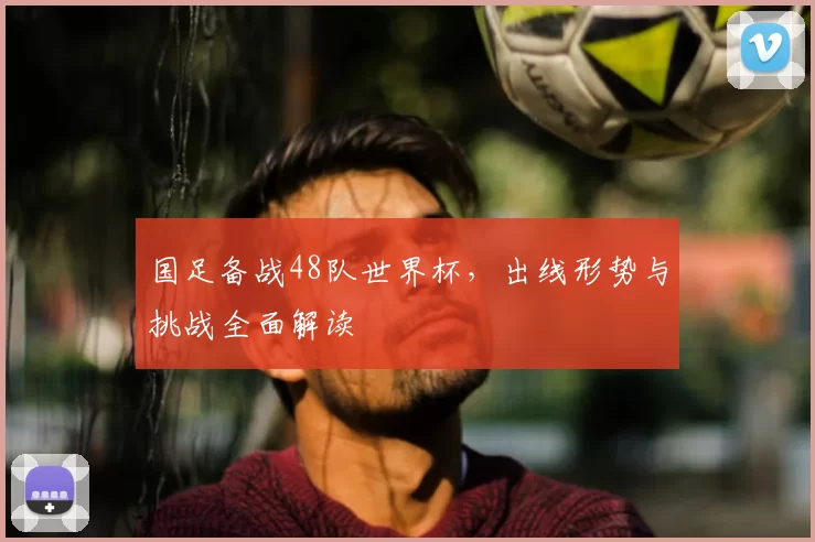 国足备战48队世界杯，出线形势与挑战全面解读
