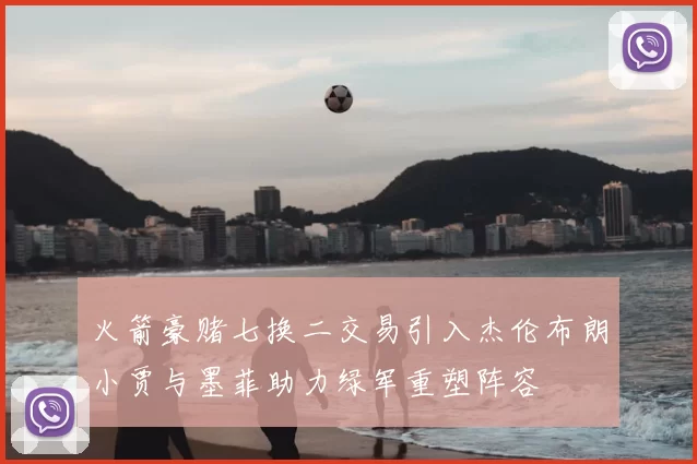 火箭豪赌七换二交易引入杰伦布朗小贾与墨菲助力绿军重塑阵容