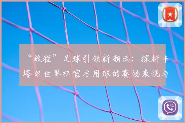 “旅程”足球引领新潮流：探析卡塔尔世界杯官方用球的赛场表现与设计理念