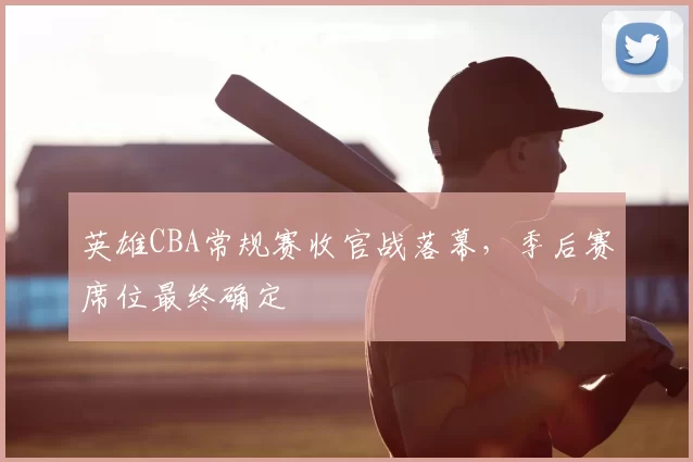 英雄CBA常规赛收官战落幕,季后赛席位最终确定