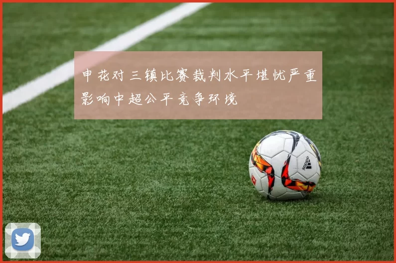 申花对三镇比赛裁判水平堪忧严重影响中超公平竞争环境