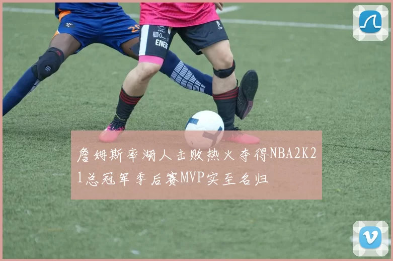 詹姆斯率湖人击败热火夺得NBA2K21总冠军季后赛MVP实至名归