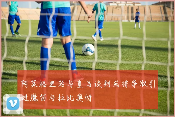 阿莱格里若与皇马谈判或将争取引进魔笛与拉比奥特