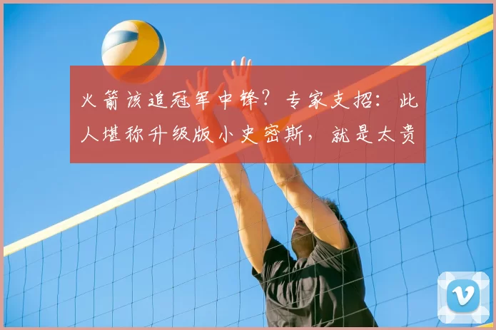 火箭该追冠军中锋?专家支招:此人堪称升级版小史密斯,就是太贵