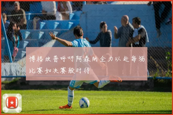 博格坎普呼吁阿森纳全力以赴每场比赛如决赛般对待