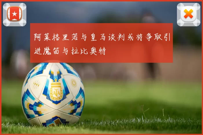 阿莱格里若与皇马谈判或将争取引进魔笛与拉比奥特
