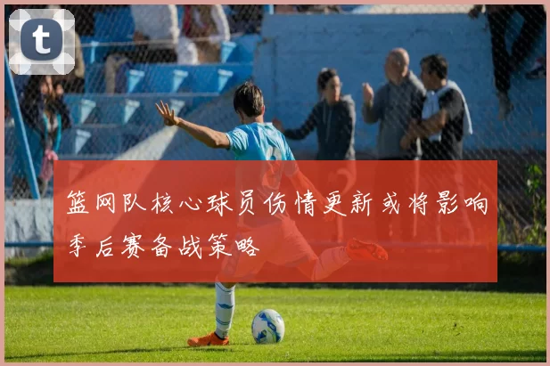篮网队核心球员伤情更新或将影响季后赛备战策略