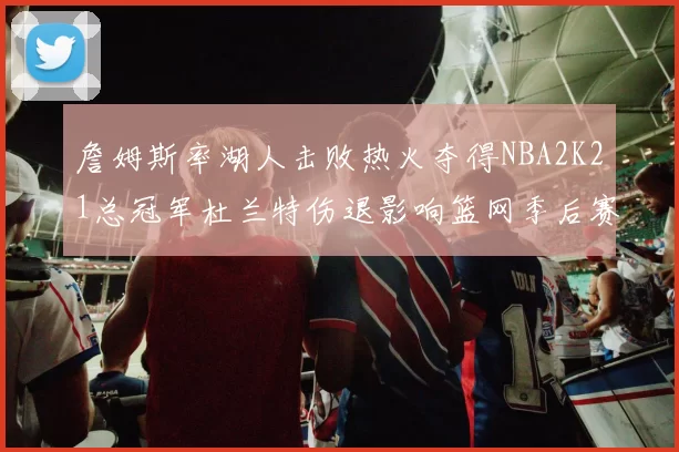 詹姆斯率湖人击败热火夺得NBA2K21总冠军杜兰特伤退影响篮网季后赛前景