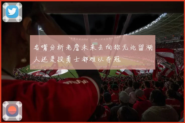 名嘴分析老詹未来去向称无论留湖人还是投勇士都难以夺冠
