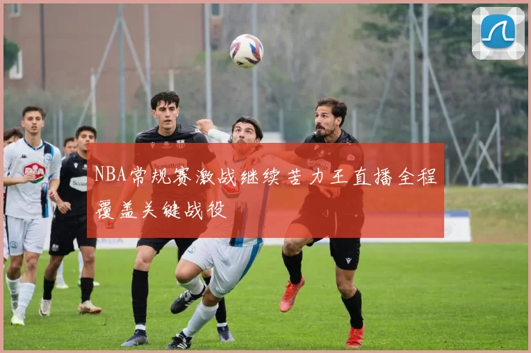 NBA常规赛激战继续苦力王直播全程覆盖关键战役
