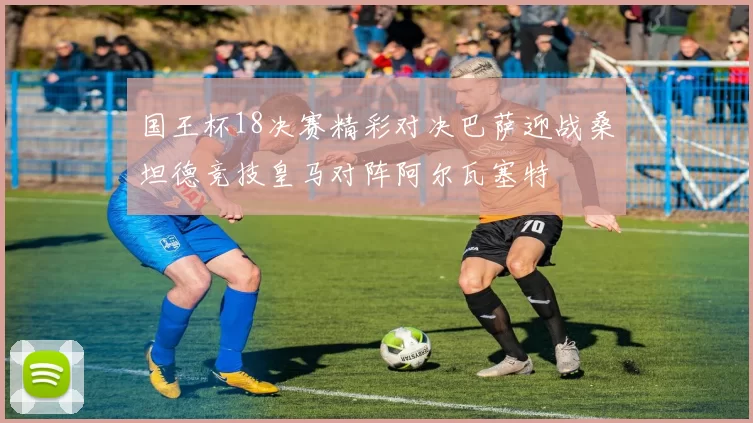 国王杯18决赛精彩对决巴萨迎战桑坦德竞技皇马对阵阿尔瓦塞特