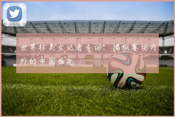 世界杯美女记者专访:揭秘赛场内外的中国面孔