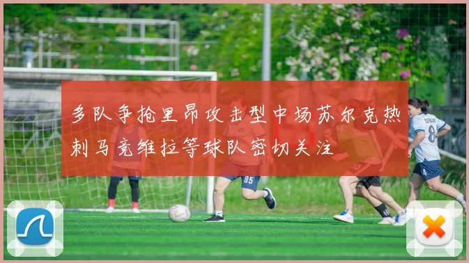多队争抢里昂攻击型中场苏尔克热刺马竞维拉等球队密切关注