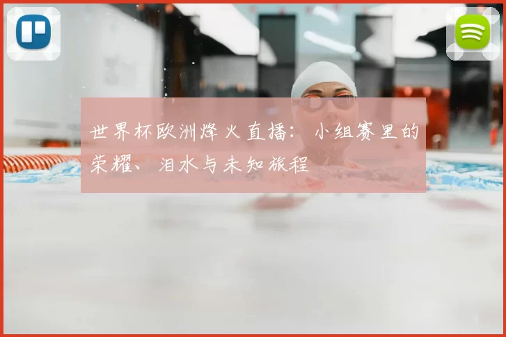 世界杯欧洲烽火直播:小组赛里的荣耀、泪水与未知旅程