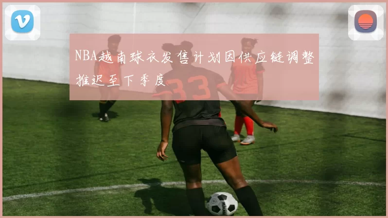 NBA越南球衣发售计划因供应链调整推迟至下季度
