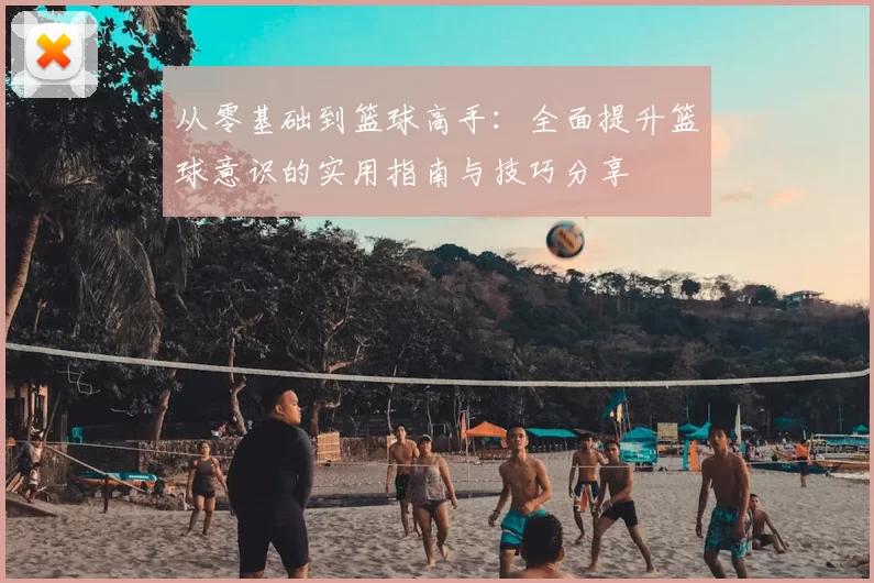 从零基础到篮球高手：全面提升篮球意识的实用指南与技巧分享