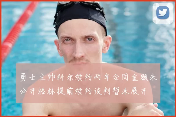 勇士主帅科尔续约两年合同金额未公开格林提前续约谈判暂未展开