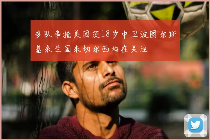 多队争抢美因茨18岁中卫波图尔斯基米兰国米切尔西均在关注