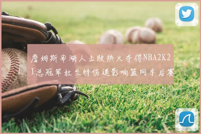 詹姆斯率湖人击败热火夺得NBA2K21总冠军杜兰特伤退影响篮网季后赛前景