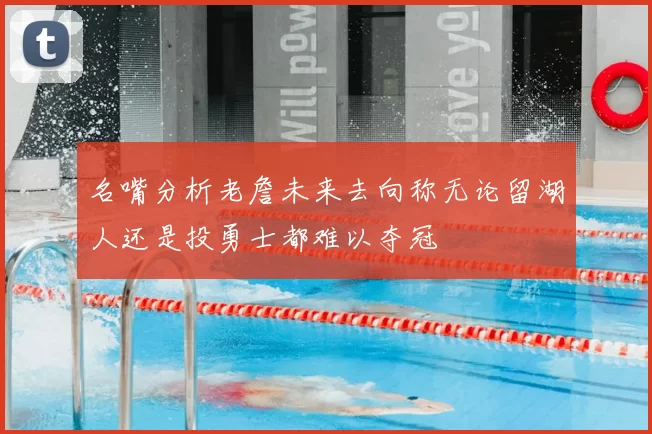 名嘴分析老詹未来去向称无论留湖人还是投勇士都难以夺冠