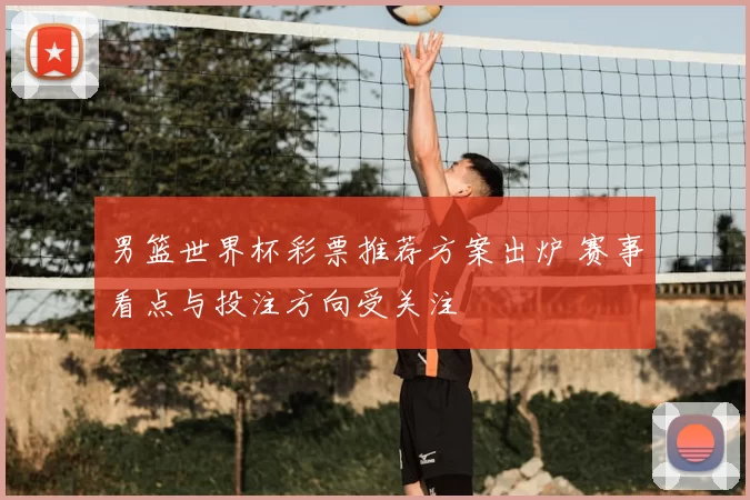 男篮世界杯彩票推荐方案出炉 赛事看点与投注方向受关注