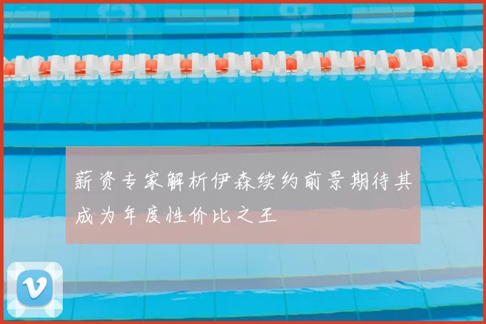 薪资专家解析伊森续约前景期待其成为年度性价比之王