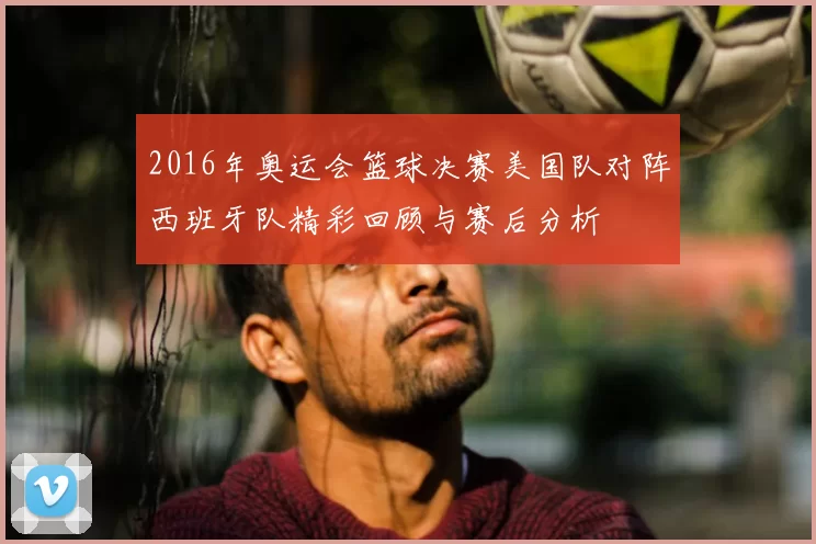 2016年奥运会篮球决赛美国队对阵西班牙队精彩回顾与赛后分析