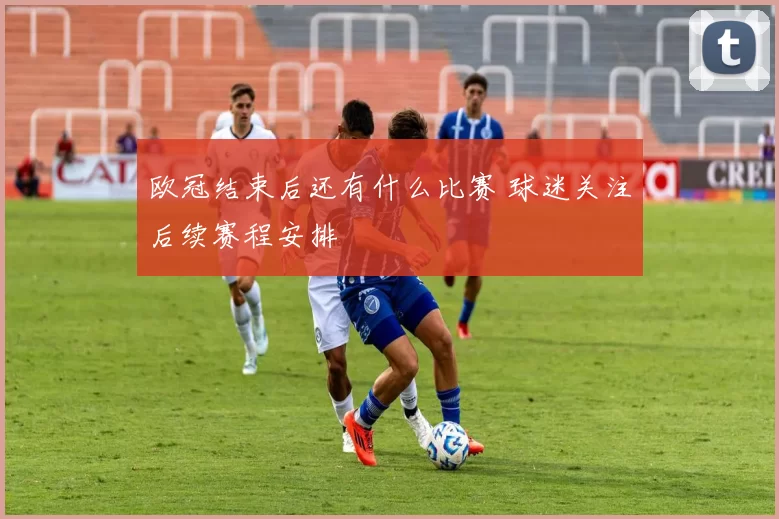 欧冠结束后还有什么比赛 球迷关注后续赛程安排
