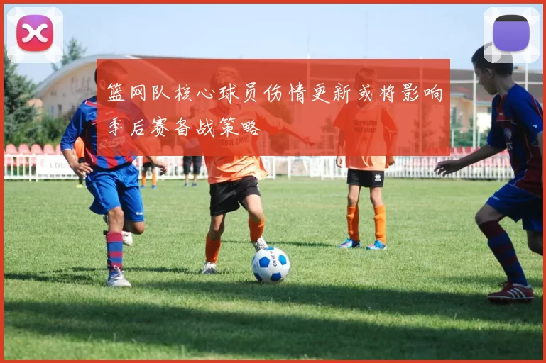 篮网队核心球员伤情更新或将影响季后赛备战策略