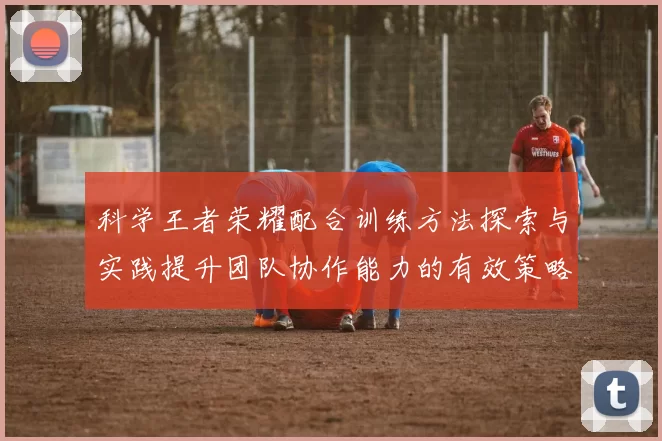 科学王者荣耀配合训练方法探索与实践提升团队协作能力的有效策略