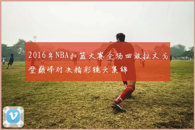2016年NBA扣篮大赛全场回放拉文戈登巅峰对决精彩镜头集锦