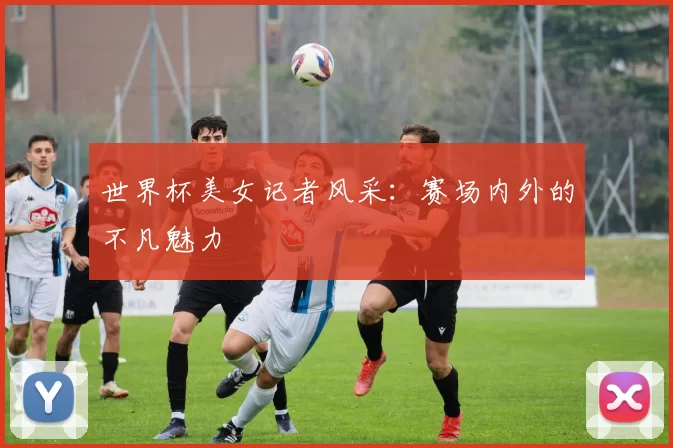 世界杯美女记者风采:赛场内外的不凡魅力