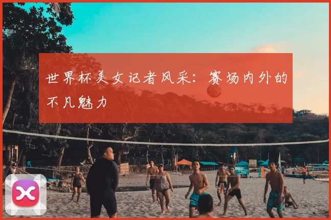 世界杯美女记者风采:赛场内外的不凡魅力