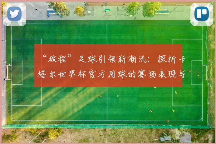 “旅程”足球引领新潮流:探析卡塔尔世界杯官方用球的赛场表现与设计理念