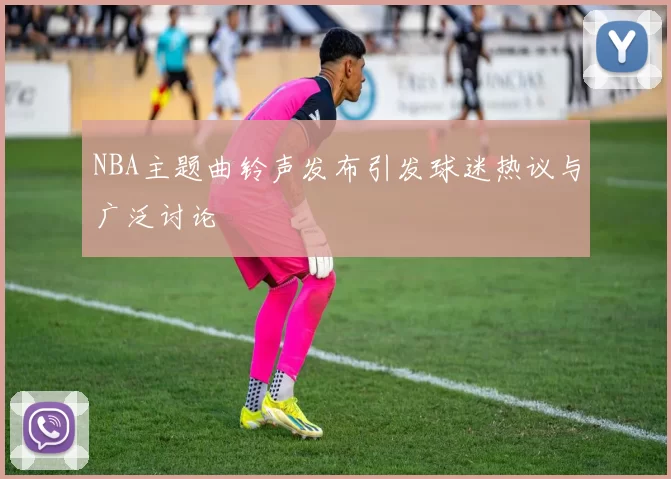 NBA主题曲铃声发布引发球迷热议与广泛讨论
