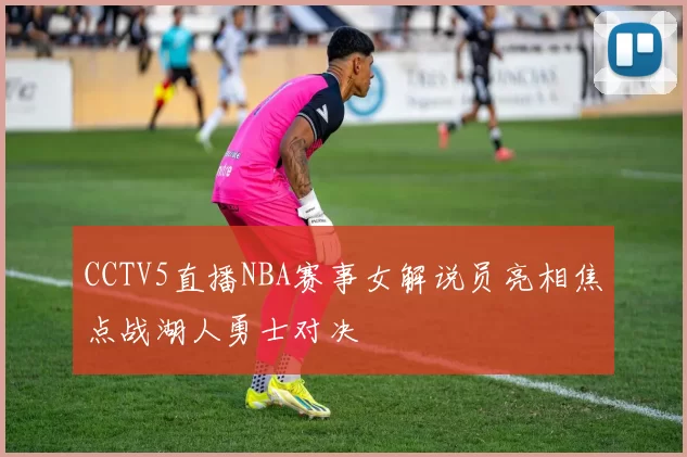 CCTV5直播NBA赛事女解说员亮相焦点战湖人勇士对决