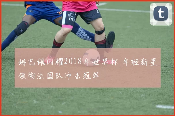 姆巴佩闪耀2018年世界杯 年轻新星领衔法国队冲击冠军