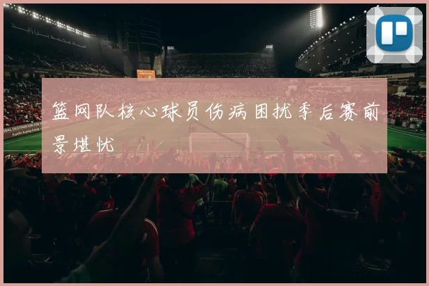 篮网队核心球员伤病困扰季后赛前景堪忧