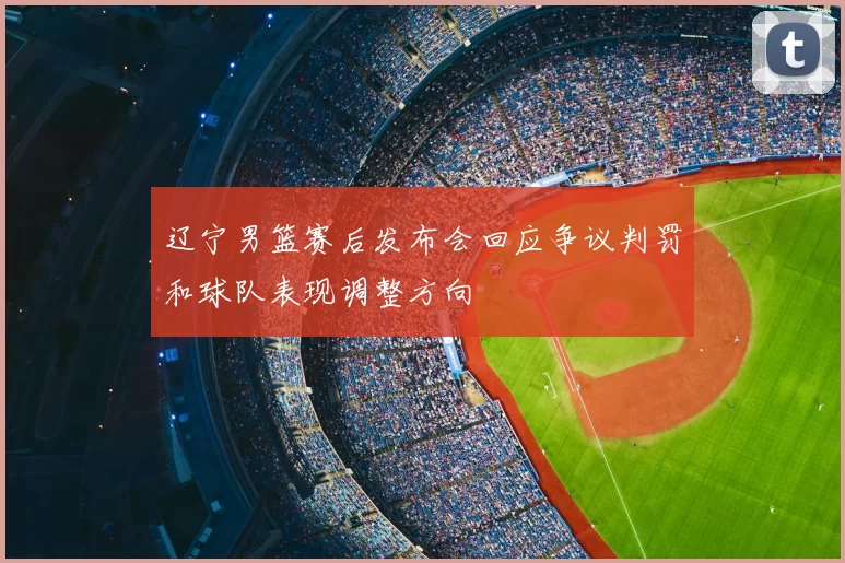 辽宁男篮赛后发布会回应争议判罚和球队表现调整方向
