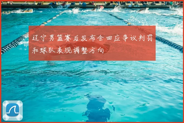 辽宁男篮赛后发布会回应争议判罚和球队表现调整方向